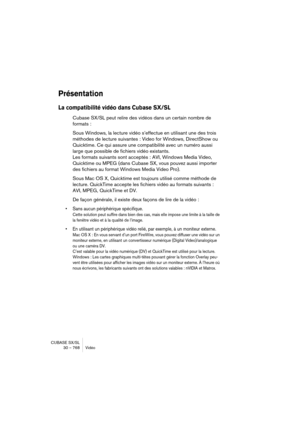 Page 768CUBASE SX/SL
30 – 768 Vidéo
Présentation
La compatibilité vidéo dans Cubase SX/SL
Cubase SX/SL peut relire des vidéos dans un certain nombre de 
formats : 
Sous Windows, la lecture vidéo s’effectue en utilisant une des trois 
méthodes de lecture suivantes : Video for Windows, DirectShow ou 
Quicktime. Ce qui assure une compatibilité avec un numéro aussi 
large que possible de fichiers vidéo existants. 
Les formats suivants sont acceptés : AVI, Windows Media Video, 
Quicktime ou MPEG (dans Cubase SX, vous...