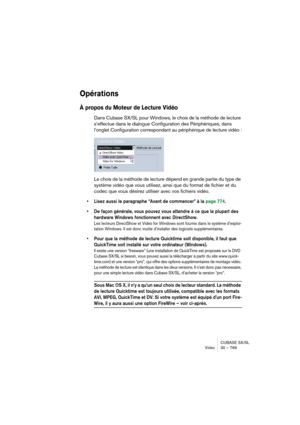 Page 769CUBASE SX/SL
Vidéo30 – 769
Opérations
À propos du Moteur de Lecture Vidéo
Dans Cubase SX/SL pour Windows, le choix de la méthode de lecture 
s’effectue dans le dialogue Configuration des Périphériques, dans 
l’onglet Configuration correspondant au périphérique de lecture vidéo :
Le choix de la méthode de lecture dépend en grande partie du type de 
système vidéo que vous utilisez, ainsi que du format de fichier et du 
codec que vous désirez utiliser avec vos fichiers vidéo.
• Lisez aussi le paragraphe...