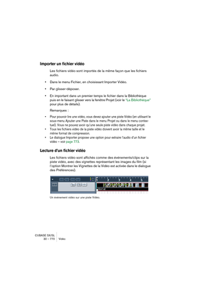 Page 770CUBASE SX/SL
30 – 770 Vidéo
Importer un fichier vidéo
Les fichiers vidéo sont importés de la même façon que les fichiers 
audio.
•Dans le menu Fichier, en choisissant Importer Vidéo.
•Par glisser-déposer.
•En important dans un premier temps le fichier dans la Bibliothèque 
puis en le faisant glisser vers la fenêtre Projet (voir le “La Bibliothèque” 
pour plus de détails).
Remarques :
• Pour pouvoir lire une vidéo, vous devez ajouter une piste Vidéo (en utilisant le 
sous-menu Ajouter une Piste dans le...