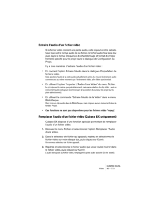 Page 773CUBASE SX/SL
Vidéo30 – 773
Extraire l’audio d’un fichier vidéo
Si le fichier vidéo contient une partie audio, celle-ci peut en être extraite. 
Quel que soit le format audio de ce fichier, le fichier audio final sera tou-
jours dans le format (fréquence d’échantillonnage et format d’enregis-
trement) spécifié pour le projet dans le dialogue de Configuration du 
Projet.
Il y a trois manières d’extraire l’audio d’un fichier vidéo :
•En cochant l’option Extraire l’Audio dans le dialogue d’Importation de...