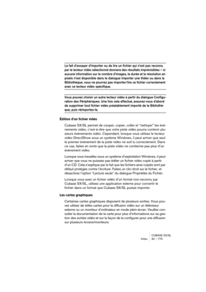 Page 775CUBASE SX/SL
Vidéo30 – 775
Le fait d’essayer d’importer ou de lire un fichier qui n’est pas reconnu 
par le lecteur vidéo sélectionné donnera des résultats imprévisibles – si 
aucune information sur le nombre d’images, la durée et la résolution en 
pixels n’est disponible dans le dialogue Importer une Vidéo ou dans la 
Bibliothèque, vous ne pourrez pas importer/lire ce fichier correctement 
avec ce lecteur vidéo spécifique.
Vous pouvez choisir un autre lecteur vidéo à partir du dialogue Configu-
ration...