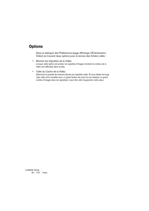 Page 776CUBASE SX/SL
30 – 776 Vidéo
Options
Dans le dialogue des Préférences (page Affichage d’Événements–
Vidéo) se trouvent deux options pour la lecture des fichiers vidéo :
•Montrer les Vignettes de la Vidéo.
Lorsque cette option est activée, les vignettes d’images montrant le contenu de la 
vidéo sont affichées dans la piste.
•Taille du Cache de la Vidéo.
Détermine la quantité de mémoire allouée aux vignettes vidéo. Si vous utilisez de longs 
clips vidéo et/ou travaillez avec un grand facteur de zoom (ce qui...