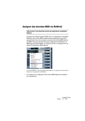 Page 783CUBASE SX/SL
ReWire 31 – 783
Assigner des données MIDI via ReWire2
Cette fonction n’est disponible qu’avec des applications compatibles 
ReWire2.
Lorsque vous utilisez Cubase SX/SL avec une application compatible 
ReWire2, des sorties MIDI supplémentaires apparaîtront automati-
quement dans les menus locaux concernant les sorties MIDI des pis-
tes MIDI. Vous pouvez ainsi faire jouer l’application synthétiseur via 
MIDI depuis Cubase SX/SL, en l’utilisant comme s’il s’agissait d’un ou 
plusieurs...