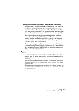 Page 787CUBASE SX/SL
Gestion des fichiers 32 – 787
À propos des dialogues “Connexions ne pouvant pas être rétablies”
Si vous ouvrez un projet Cubase SX/SL créé sur une autre configura-
tion (carte/interface audio), le programme essaiera de trouver les 
entrées et sorties audio correspondant aux bus d’entrées/sorties (c’est 
l’une des raisons pour laquelle il est conseillé d’utiliser des noms géné-
riques et descriptifs pour vos ports d’entrées/sorties, voir page 16).
Si le programme ne peut répertorier toutes...