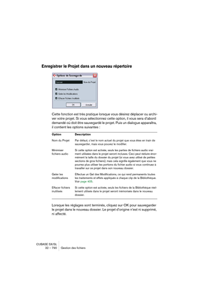 Page 790CUBASE SX/SL
32 – 790 Gestion des fichiers
Enregistrer le Projet dans un nouveau répertoire
Cette fonction est très pratique lorsque vous désirez déplacer ou archi-
ver votre projet. Si vous sélectionnez cette option, il vous sera d’abord 
demandé où doit être sauvegardé le projet. Puis un dialogue apparaîtra, 
il contient les options suivantes :
Lorsque les réglages sont terminés, cliquez sur OK pour sauvegarder 
le projet dans le nouveau dossier. Le projet d’origine n’est ni supprimé, 
ni affecté....