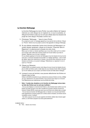 Page 792CUBASE SX/SL
32 – 792 Gestion des fichiers
La fonction Nettoyage
La fonction Nettoyage du menu Fichier vous aide à libérer de l’espace 
mémoire sur votre disque dur en repérant et, si vous le souhaitez, en 
effaçant les fichiers audio qui ne sont pas utilisés dans les dossiers de 
projet de votre disque. Procédez comme ceci :
1.Choisissez “Nettoyage…” dans le menu Fichier.
Si un projet est ouvert, un message apparaît qui vous permet de les refermer. Cliquer 
sur “Fermer” referme tous les projets ouverts...