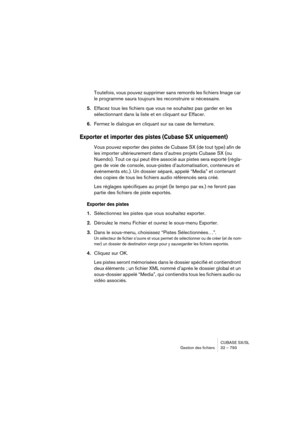 Page 793CUBASE SX/SL
Gestion des fichiers 32 – 793
Toutefois, vous pouvez supprimer sans remords les fichiers Image car 
le programme saura toujours les reconstruire si nécessaire.
5.Effacez tous les fichiers que vous ne souhaitez pas garder en les 
sélectionnant dans la liste et en cliquant sur Effacer.
6.Fermez le dialogue en cliquant sur sa case de fermeture.
Exporter et importer des pistes (Cubase SX uniquement)
Vous pouvez exporter des pistes de Cubase SX (de tout type) afin de 
les importer ultérieurement...