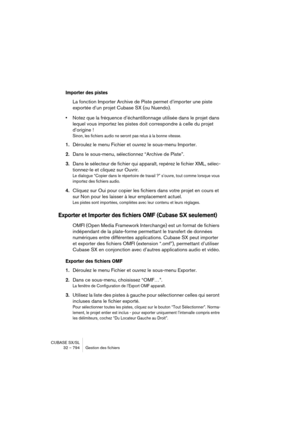 Page 794CUBASE SX/SL
32 – 794 Gestion des fichiers
Importer des pistes
La fonction Importer Archive de Piste permet d’importer une piste 
exportée d’un projet Cubase SX (ou Nuendo).
•Notez que la fréquence d’échantillonnage utilisée dans le projet dans 
lequel vous importez les pistes doit correspondre à celle du projet 
d’origine ! 
Sinon, les fichiers audio ne seront pas relus à la bonne vitesse.
1.Déroulez le menu Fichier et ouvrez le sous-menu Importer.
2.Dans le sous-menu, sélectionnez “Archive de Piste”....