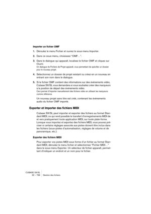 Page 796CUBASE SX/SL
32 – 796 Gestion des fichiers
Importer un fichier OMF
1.Déroulez le menu Fichier et ouvrez le sous-menu Importer.
2.Dans ce sous-menu, choisissez “OMF…”.
3.Dans le dialogue qui apparaît, localisez le fichier OMF et cliquez sur 
Ouvrir.
Un dialogue de Fichiers de Projet apparaît, vous permettant de spécifier un dossier 
pour le nouveau projet.
4.Sélectionnez un dossier de projet existant ou créez-en un nouveau en 
entrant son nom dans le dialogue.
5.Si le fichier OMF contient des informations...