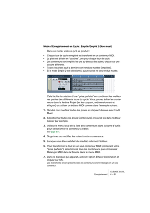 Page 81CUBASE SX/SL
Enregistrement 4 – 81
Mode d’Enregistrement en Cycle : Empilé/Empilé 2 (Non muet)
Dans ce mode, voilà ce qu’il se produit : 
• Chaque tour de cycle enregistré est transformé en un conteneur MIDI.
• La piste est divisée en “couches”, une pour chaque tour de cycle.
• Les conteneurs sont empilés les uns au-dessus des autres, chacun sur une 
couche différente.
• Toutes les prises sauf la dernière sont rendues muettes (empilées).
• Si le mode Empilé 2 est sélectionné, aucune prise ne sera rendue...