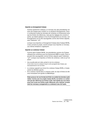 Page 803CUBASE SX/SL
Gestion des fichiers 32 – 803
Importer un Arrangement Cubase 
Comme mentionné ci-dessus, un morceau issu des précédentes ver-
sions de Cubase peut contenir un ou plusieurs Arrangements. Ceux-
ci contiennent toutes les données de conteneur et d’événement ainsi 
que les fichiers de références, mais pas les réglages de console et 
autres, qui étaient globaux à tous les Arrangements du morceau. Les 
Arrangements ont pu être sauvegardés comme des fichiers séparés, 
avec l’extension “.arr”....