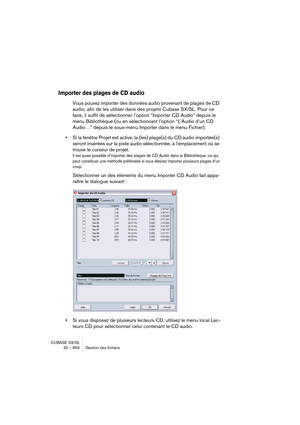 Page 804CUBASE SX/SL
32 – 804 Gestion des fichiers
Importer des plages de CD audio
Vous pouvez importer des données audio provenant de plages de CD 
audio, afin de les utiliser dans des projets Cubase SX/SL. Pour ce 
faire, il suffit de sélectionner l’option “Importer CD Audio” depuis le 
menu Bibliothèque (ou en sélectionnant l’option “L’Audio d’un CD 
Audio…” depuis le sous-menu Importer dans le menu Fichier).
•Si la fenêtre Projet est active, la (les) plage(s) du CD audio importée(s) 
seront insérées sur la...