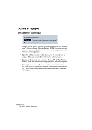 Page 810CUBASE SX/SL
32 – 810 Gestion des fichiers
Options et réglages
Enregistrement automatique
Si vous activez l’option Enregistrement automatique dans le dialogue 
des Préférences (page Général), Cubase SX/SL effectuera automati-
quement des copies de sécurité de tous les projets ayant des modifi-
cations non sauvegardées.
•Spécifiez la fréquence de création des copies de sécurité avec le 
réglage “Intervalle entre les Enregistrements Automatiques”.
•Les copies de sécurité sont nommées “Nom.bak”, où “Nom”...