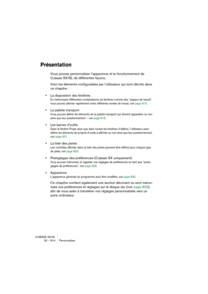 Page 814CUBASE SX/SL
33 – 814 Personnaliser
Présentation
Vous pouvez personnaliser l’apparence et le fonctionnement de 
Cubase SX/SL de différentes façons.
Voici les éléments configurables par l’utilisateur qui sont décrits dans 
ce chapitre :
•La disposition des fenêtres
En mémorisant différentes combinaisons de fenêtres comme des “espace de travail”, 
vous pouvez alterner rapidement entre différents modes de travail, voir page 815.
•La palette transport
Vous pouvez définir les éléments de la palette transport...