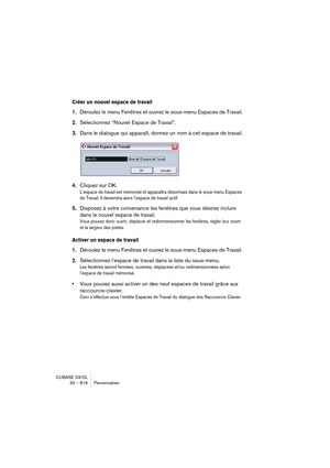 Page 816CUBASE SX/SL
33 – 816 Personnaliser
Créer un nouvel espace de travail
1.Déroulez le menu Fenêtres et ouvrez le sous-menu Espaces de Travail.
2.Sélectionnez “Nouvel Espace de Travail”.
3.Dans le dialogue qui apparaît, donnez un nom à cet espace de travail.
4.Cliquez sur OK.
L’espace de travail est mémorisé et apparaîtra désormais dans le sous-menu Espaces 
de Travail. Il deviendra alors l’espace de travail actif.
5.Disposez à votre convenance les fenêtres que vous désirez inclure 
dans le nouvel 
espace...