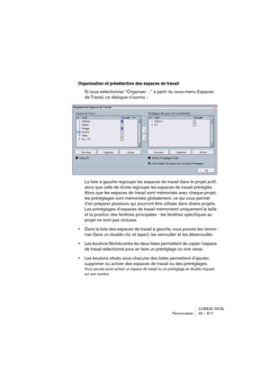 Page 817CUBASE SX/SL
Personnaliser 33 – 817
Organisation et présélection des espaces de travail
Si vous sélectionnez “Organiser…” à partir du sous-menu Espaces 
de Travail, ce dialogue s’ouvrira :.
La liste à gauche regroupe les espaces de travail dans le projet actif, 
alors que celle de droite regroupe les espaces de travail préréglés. 
Alors que les espaces de travail sont mémorisés avec chaque projet, 
les préréglages sont mémorisés globalement, ce qui vous permet 
d’en préparer plusieurs qui pourront être...