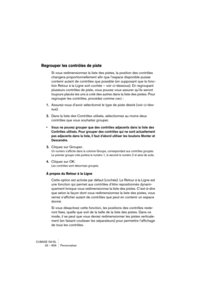 Page 826CUBASE SX/SL
33 – 826 Personnaliser
Regrouper les contrôles de piste
Si vous redimensionnez la liste des pistes, la position des contrôles 
changera proportionnellement afin que l’espace disponible puisse 
contenir autant de contrôles que possible (en supposant que la fonc-
tion Retour à la Ligne soit cochée – voir ci-dessous). En regroupant 
plusieurs contrôles de piste, vous pouvez vous assurer qu’ils seront 
toujours placés les uns à coté des autres dans la liste des pistes. Pour 
regrouper les...