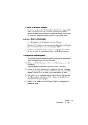 Page 827CUBASE SX/SL
Personnaliser 33 – 827
À propos de la colonne Longueur
La colonne Longueur de la liste des Contrôles utilisés vous permet de 
définir le nombre maximal de caractères autorisés dans certains 
champs de texte (Nom, Sortie). Pour modifier le réglage, cliquez dans 
le chiffre de la colonne Longueur et entrez-y une nouvelle valeur.
À propos de la réinitialisation
Il y a deux boutons de réinitialisation dans le dialogue : 
•Cliquer sur Réinitialiser restaurera tous les réglages des contrôles du...