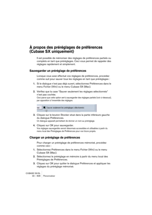 Page 828CUBASE SX/SL
33 – 828 Personnaliser
À propos des préréglages de préférences 
(Cubase SX uniquement)
Il est possible de mémoriser des réglages de préférences partiels ou 
complets en tant que préréglages. Ceci vous permet de rappeler des 
réglages rapidement et simplement.
Sauvegarder un préréglage de préférences
Lorsque vous avez effectué vos réglages de préférences, procédez 
comme suit pour sauver tous les réglages en tant que préréglages : 
1.Si le dialogue n’est pas déjà ouvert, sélectionnez...