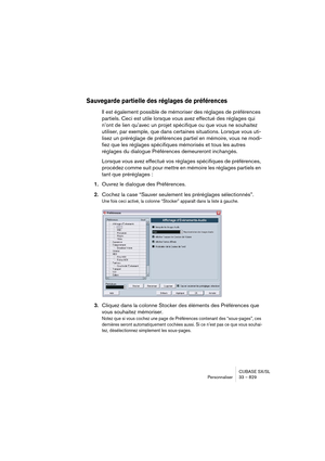 Page 829CUBASE SX/SL
Personnaliser 33 – 829
Sauvegarde partielle des réglages de préférences 
Il est également possible de mémoriser des réglages de préférences 
partiels. Ceci est utile lorsque vous avez effectué des réglages qui 
n’ont de lien qu’avec un projet spécifique ou que vous ne souhaitez 
utiliser, par exemple, que dans certaines situations. Lorsque vous uti-
lisez un préréglage de préférences partiel en mémoire, vous ne modi-
fiez que les réglages spécifiques mémorisés et tous les autres 
réglages du...