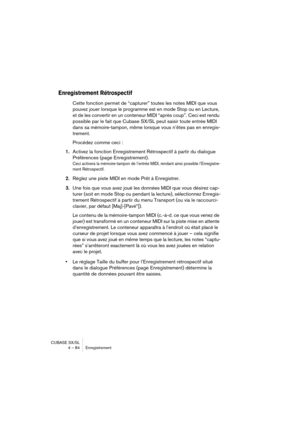 Page 84CUBASE SX/SL
4 – 84 Enregistrement
Enregistrement Rétrospectif
Cette fonction permet de “capturer” toutes les notes MIDI que vous 
pouvez jouer lorsque le programme est en mode Stop ou en Lecture, 
et de les convertir en un conteneur MIDI “après coup”. Ceci est rendu 
possible par le fait que Cubase SX/SL peut saisir toute entrée MIDI 
dans sa mémoire-tampon, même lorsque vous n’êtes pas en enregis-
trement.
Procédez comme ceci : 
1.Activez la fonction Enregistrement Rétrospectif à partir du dialogue...