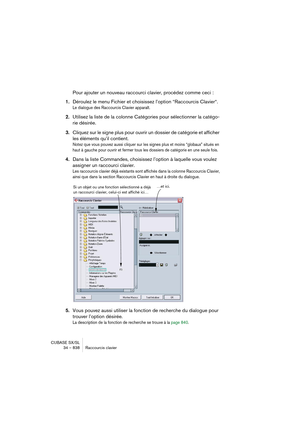 Page 838CUBASE SX/SL
34 – 838 Raccourcis clavier
Pour ajouter un nouveau raccourci clavier, procédez comme ceci :
1.Déroulez le menu Fichier et choisissez l’option “Raccourcis Clavier“.
Le dialogue des Raccourcis Clavier apparaît.
2.Utilisez la liste de la colonne Catégories pour sélectionner la catégo-
rie désirée.
3.Cliquez sur le signe plus pour ouvrir un dossier de catégorie et afficher 
les éléments qu’il contient.
Notez que vous pouvez aussi cliquer sur les signes plus et moins “globaux” situés en 
haut à...