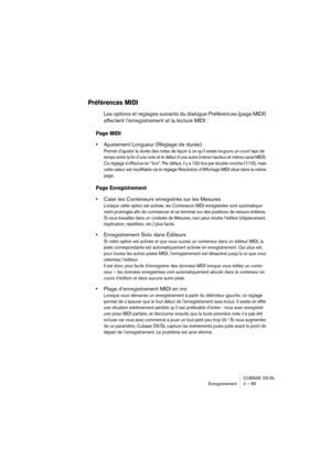 Page 85CUBASE SX/SL
Enregistrement 4 – 85
Préférences MIDI
Les options et réglages suivants du dialogue Préférences (page MIDI) 
affectent l’enregistrement et la lecture MIDI :
Page MIDI
•Ajustement Longueur (Réglage de durée)
Permet d’ajuster la durée des notes de façon à ce qu’il existe toujours un court laps de 
temps entre la fin d’une note et le début d’une autre (même hauteur et même canal MIDI). 
Ce réglage s’effectue en “tics”. Par défaut, il y a 120 tics par double-croche (1/16), mais 
cette valeur est...