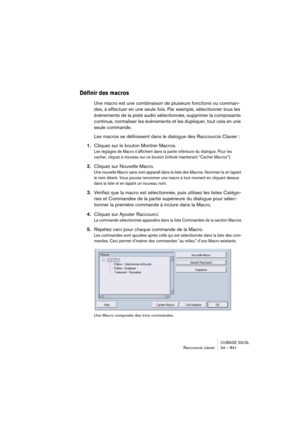 Page 841CUBASE SX/SL
Raccourcis clavier 34 – 841
Définir des macros
Une macro est une combinaison de plusieurs fonctions ou comman-
des, à effectuer en une seule fois. Par exemple, sélectionner tous les 
événements de la piste audio sélectionnée, supprimer la composante 
continue, normaliser les événements et les dupliquer, tout cela en une 
seule commande.
Les macros se définissent dans le dialogue des Raccourcis Clavier :
1.Cliquez sur le bouton Montrer Macros.
Les réglages de Macro s’affichent dans la partie...