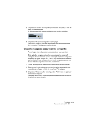 Page 843CUBASE SX/SL
Raccourcis clavier 34 – 843
2.Cliquez sur le bouton Sauvegarder (l’icône de la disquette) à côté du 
menu local Préréglages.
Un dialogue apparaît, pour que vous puissiez donner un nom à ce préréglage. 
3.Cliquez sur OK pour sauvegarder le préréglage.
Les raccourcis clavier que vous venez de sauvegarder sont désormais disponibles 
dans le menu local Préréglages pour vos futurs projets.
Charger les réglages de raccourcis clavier sauvegardés
Pour charger des réglages de raccourcis clavier...