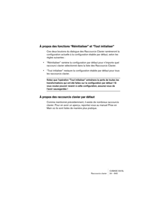 Page 845CUBASE SX/SL
Raccourcis clavier 34 – 845
À propos des fonctions “Réinitialiser” et “Tout initialiser”
Ces deux boutons du dialogue des Raccourcis Clavier ramèneront la 
configuration actuelle à la configuration établie par défaut, selon les 
règles suivantes :
•“Réinitialiser” ramène la configuration par défaut pour n’importe quel 
raccourci clavier sélectionné dans la liste des Raccourcis Clavier.
•“Tout initialiser” restaure la configuration établie par défaut pour tous 
les raccourcis clavier.
Notez...