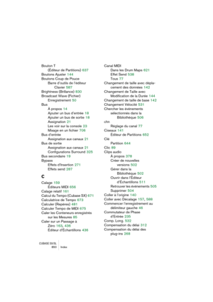 Page 850CUBASE SX/SL850 Index
Bouton T 
(Éditeur de Partitions)
 637
Boutons Ajuster
 144
Boutons Coup de Pouce
Barre d’outils de l’éditeur 
Clavier
 587
Brightness (Brillance)
 830
Broadcast Wave (Fichier)
Enregistrement
 50
Bus
À propos
 14
Ajouter un bus d’entrée
 18
Ajouter un bus de sortie
 18
Assignation
 21
Les voir sur la console
 23
Mixage en un fichier
 706
Bus d’entrée
Assignation aux canaux
 21
Bus de sortie
Assignation aux canaux
 21
Configurations Surround
 325
Bus secondaire
 19
Bypass
Effets...