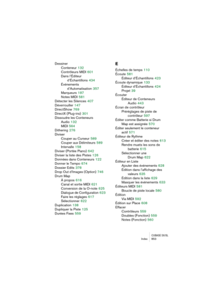 Page 853CUBASE SX/SLIndex 853
Dessiner
Conteneur
 132
Contrôleurs MIDI
 601
Dans l’Éditeur 
d’Échantillons
 434
Événements
d’Automatisation
 357
Marqueurs
 187
Notes MIDI
 581
Détecter les Silences
 407
Déverrouiller
 147
DirectShow
 769
DirectX (Plug-ins)
 301
Dissoudre les Conteneurs
Audio
 132
MIDI
 564
Dithering
 276
Diviser
Couper au Curseur
 589
Couper aux Délimiteurs
 589
Intervalle
 158
Diviser (Portée Piano)
 642
Diviser la liste des Pistes
 126
Données dans Conteneurs
 122
Donner le Tempo
 674
Dossier...