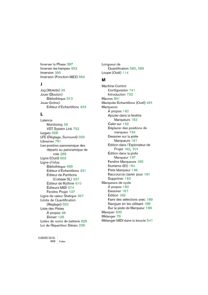 Page 858CUBASE SX/SL858 Index
Inverser la Phase 387
Inverser les hampes
 653
Inversion
 395
Inversion (Fonction MIDI)
 564
J
Jog (Molette) 39
Jouer (Bouton)
Bibliothèque
 510
Jouer (Icône)
Éditeur d’Échantillons
 423
L
Latence
Monitoring
 58
VST System Link
 752
Legato
 558
LFE (Réglage, Surround)
 333
Librairies
 791
Lier position panoramique des 
départs au panoramique de
voie
 289
Ligne (Outil)
 602
Ligne d’infos
Bibliothèque
 499
Éditeur d’Échantillons
 421
Éditeur de Partitions
(Cubase SL)
 637
Éditeur de...