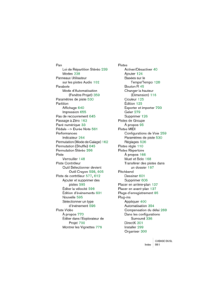 Page 861CUBASE SX/SLIndex 861
Pan
Loi de Répartition Stéréo
 239
Modes
 238
Panneaux Utilisateur
sur les pistes Audio
 102
Parabole
Mode d’Automatisation
(Fenêtre Projet)
 359
Paramètres de piste
 530
Partition
Affichage
 640
Impression
 655
Pas de recouvrement
 645
Passage à Zéro
 163
Pavé numérique
 33
Pédale –> Durée Note
 561
Performances
Indicateur
 264
Permutation (Mode de Calage)
 162
Permutation (Shuffle)
 645
Permutation Stéréo
 396
Piste
Verrouiller
 148
Piste Contrôleur
Outil Sélectionner devient...
