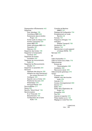 Page 865CUBASE SX/SLIndex 865
Superposition d'Événements 442
Supprimer
Avec décalage
 158
Contrôleurs MIDI
 606
Événements dans la fenêtre
Projet
 149
Fichier audio du disque
 504
Fichiers manquants
 509
Notes MIDI
 590
Notes rythmiques MIDI
 616
Paramètre
 361
Silences
 409
Supprimer des fondus
 196
Supprimer la Composante 
Continue
 394
Supprimer les fondus 
enchaînés
 203
Supprimer les recouvrements
Audio
 69
Supprimer les Recouvrements
(Audio)
 151
Supprimer un paramètre
 361
Surround
Appliquer des...