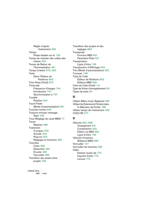Page 866CUBASE SX/SL866 Index
Régler d’après 
l’événement
 492
Temps
Pistes basées sur le
 128
Temps de maintien des crêtes des
mètres
 253
Temps de Retour de 
l’Automatisation
 351
Temps Linéaire
 575, 662
Texte
Dans l’Éditeur de 
Partitions
 653
Time Warp (Outil)
 676
Timecode
Fréquence d’Images
 744
Introduction
 727
Synchronisation à
 737
Tonalité
Partition
 644
Touch Fader 
(Mode d’automatisation)
 351
Touches mortes
 846
Toujours envoyer message 
Start
 739
Tous (Réglage de canal MIDI)
 77
Tracer
Repères...