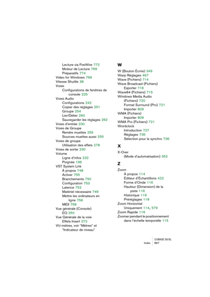 Page 867CUBASE SX/SLIndex 867
Lecture via FireWire 772
Moteur de Lecture
 769
Préparatifs
 774
Video for Windows
 769
Vitesse Shuttle
 38
Voies
Configurations de fenêtres de
console
 225
Voies Audio
Configurations
 242
Copier des réglages
 251
Groupe
 254
Lier/Délier
 260
Sauvegarder les réglages
 262
Voies d’entrée
 230
Voies de Groupe
Rendre muettes
 255
Sources muettes aussi
 255
Voies de groupe
Utilisation des effets
 278
Voies de sortie
 230
Volume
Ligne d’infos
 232
Poignée
 196
VST System Link
À propos...