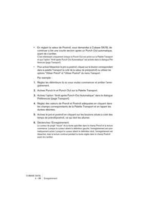 Page 88CUBASE SX/SL
4 – 88 Enregistrement
•En réglant la valeur de Postroll, vous demandez à Cubase SX/SL de 
continuer à lire une courte section après un Punch Out automatique, 
avant de s’arrêter.
C’est intéressant uniquement lorsque le Punch Out est activé sur la Palette Transport 
et que l’option “Arrêt après Punch-Out Automatique” est activée dans le dialogue Pré-
férences (page Transport).
• Pour activer/désactiver le pré ou postroll, cliquez sur le bouton correspondant 
dans la palette Transport (à coté...