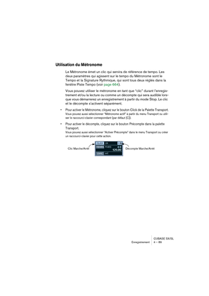 Page 89CUBASE SX/SL
Enregistrement 4 – 89
Utilisation du Métronome
Le Métronome émet un clic qui servira de référence de tempo. Les 
deux paramètres qui agissent sur le tempo du Métronome sont le 
Tempo et la Signature Rythmique, qui sont tous deux réglés dans la 
fenêtre Piste Tempo (voir page 664).
Vous pouvez utiliser le métronome en tant que “clic” durant l’enregis-
trement et/ou la lecture ou comme un décompte qui sera audible lors-
que vous démarrerez un enregistrement à partir du mode Stop. Le clic 
et...