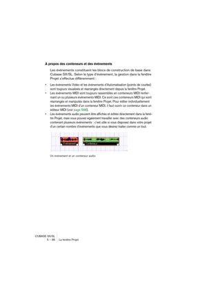 Page 96CUBASE SX/SL
5 – 96 La fenêtre Projet
À propos des conteneurs et des événements
Les événements constituent les blocs de construction de base dans 
Cubase SX/SL. Selon le type d’événement, la gestion dans la fenêtre 
Projet s’effectue différemment :
• Les événements Vidéo et les événements d’Automatisation (points de courbe) 
sont toujours visualisés et réarrangés directement depuis la fenêtre Projet.
• Les événements MIDI sont toujours rassemblés en conteneurs MIDI renfer-
mant un ou plusieurs événements...