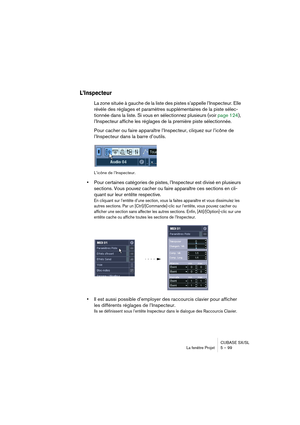 Page 99CUBASE SX/SL
La fenêtre Projet 5 – 99
L’Inspecteur
La zone située à gauche de la liste des pistes s’appelle l’Inspecteur. Elle 
révèle des réglages et paramètres supplémentaires de la piste sélec-
tionnée dans la liste. Si vous en sélectionnez plusieurs (voir page 124), 
l’Inspecteur affiche les réglages de la première piste sélectionnée.
Pour cacher ou faire apparaître l’Inspecteur, cliquez sur l’icône de 
l’Inspecteur dans la barre d’outils.
L’icône de l’Inspecteur.
•Pour certaines catégories de...