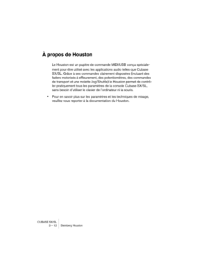 Page 12 
CUBASE SX/SL
3 – 12 Steinberg Houston 
À propos de Houston
 
Le Houston est un pupitre de commande MIDI/USB conçu spéciale-
ment pour être utilisé avec les applications audio telles que Cubase 
SX/SL. Grâce à ses commandes clairement disposées (incluant des 
faders motorisés à effleurement, des potentiomètres, des commandes 
de transport et une molette Jog/Shuttle) le Houston permet de contrô-
ler pratiquement tous les paramètres de la console Cubase SX/SL, 
sans besoin d’utiliser le clavier de...