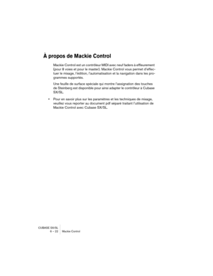 Page 22 
CUBASE SX/SL
6 – 22 Mackie Control 
À propos de Mackie Control
 
Mackie Control est un contrôleur MIDI avec neuf faders à effleurement 
(pour 8 voies et pour le master). Mackie Control vous permet d’effec-
tuer le mixage, l’édition, l’automatisation et la navigation dans les pro-
grammes supportés. 
Une feuille de surface spéciale qui montre l’assignation des touches 
de Steinberg est disponible pour ainsi adapter le contrôleur à Cubase 
SX/SL. 
• 
Pour en savoir plus sur les paramètres et les...