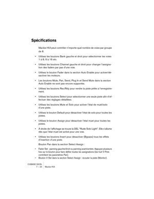 Page 24 
CUBASE SX/SL
7 – 24 Mackie HUI 
Spécifications
 
Mackie HUI peut contrôler n’importe quel nombre de voies par groupe 
de 8. 
• 
Utilisez les boutons Bank gauche et droit pour sélectionner les voies 
1 à 8, 9 à 16 etc. 
• 
Utilisez les boutons Channel gauche et droit pour changer l’assigna-
tion des faders par pas d’une voie. 
• 
Utilisez le bouton Fader dans la section Auto Enable pour activer/dé-
sactiver les moteurs. 
• 
Les boutons Mute, Pan, Send, Plug In et Send Mute dans la section 
Auto Enable...