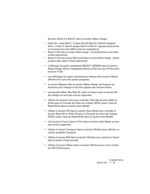 Page 25 
CUBASE SX/SL
Mackie HUI 7 – 25 
Boutons Send A à Send E dans la section Select Assign : 
• Fader Set : niveau Send 1 à niveau Send 8 (Send A à Send D assignent 
Send 1 à Send 4, Send E assigne Send 5 à Send 8 : appuyez plusieurs fois 
sur le bouton pour faire défiler toutes les assignations).
• Bouton V-Sel dans la section Select Assign : activer/désactiver send (selon 
le Send sélectionné).
• Bouton V-Sel avec bouton Shift activé dans la section Select Assign : bouton 
pre/post fader (selon le Send...