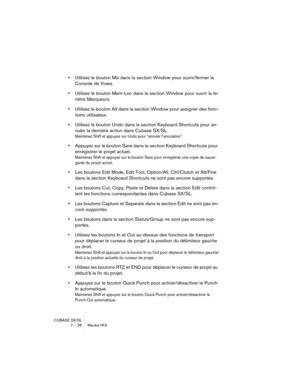 Page 26CUBASE SX/SL
7 – 26 Mackie HUI
•Utilisez le bouton Mix dans la section Window pour ouvrir/fermer la 
Console de Voies.
•Utilisez le bouton Mem-Loc dans la section Window pour ouvrir la fe-
nêtre Marqueurs.
•Utilisez le bouton Alt dans la section Window pour assigner des fonc-
tions utilisateur.
•Utilisez le bouton Undo dans la section Keyboard Shortcuts pour an-
nuler la dernière action dans Cubase SX/SL.
Maintenez Shift et appuyez sur Undo pour “annuler l’annulation”.
•Appuyez sur le bouton Save dans la...