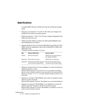 Page 30CUBASE SX/SL
8 – 30 Radikal Technologies SAC-2K
Spécifications
Le pupitre SAC-2K peut contrôler 32 voies de console (par groupe 
de 8).
•Appuyez sur les boutons “17 à 24" et “25 à 32" pour changer d’un 
groupe de huit voies au prochain groupe.
•Utilisez les boutons “1 à 8" et “9 à 16" pour changer l’assignation des 
faders par pas d’une voie.
•Utilisez le bouton Select au-dessus du fader général (Master) pour 
activer/désactiver les moteurs.
•Appuyez plusieurs fois sur le bouton Mute/Solo...