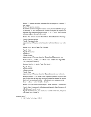 Page 32CUBASE SX/SL
8 – 32 Radikal Technologies SAC-2K
Bouton “7” : permet de copier ; maintenez Shift et appuyez sur le bouton “7” 
pour couper.
Bouton “9” : permet de coller.
Bouton “0” : permet d’enregistrer le projet actuel ; maintenez Shift et appuyez 
sur le bouton “0” pour enregistrer une copie de sauvegarde du projet actuel.
Maintenez Shift et appuyez sur les boutons “2”, “3”, “4” ou “8” pour contrôler 
le facteur de Zoom dans la fenêtre projet.
Bouton Pan dans la section Mixer-Mode : Mode Fader Set...