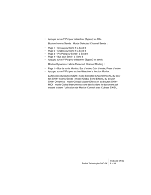 Page 33CUBASE SX/SL
Radikal Technologies SAC-2K 8 – 33
• Appuyez sur un V-Pot pour désactiver (Bypass) les EQs.
Bouton Inserts/Sends : Mode Selected Channel Sends :
• Page 1 – Niveau pour Send 1 à Send 8
• Page 2 – Enable pour Send 1 à Send 8
• Page 3 – Pre/Post pour Send 1 à Send 8
• Page 4 – Bus pour Send 1 à Send 8
• Appuyez sur un V-Pot pour désactiver (Bypass) les sends.
Bouton Dynamics : Mode Selected Channel Routing :
• Page 1 – Bus de sortie, Monitor, Bus d’entrée, Gain d’entrée, Phase d’entrée
•...