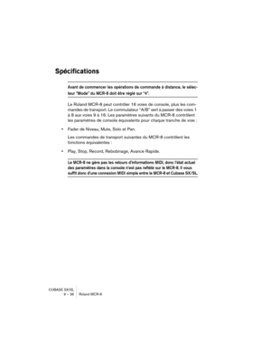 Page 36CUBASE SX/SL
9 – 36 Roland MCR-8
Spécifications
Avant de commencer les opérations de commande à distance, le sélec-
teur “Mode” du MCR-8 doit être réglé sur “4”.
Le Roland MCR-8 peut contrôler 16 voies de console, plus les com-
mandes de transport. Le commutateur “A/B” sert à passer des voies 1 
à 8 aux voies 9 à 16. Les paramètres suivants du MCR-8 contrôlent 
les paramètres de console équivalents pour chaque tranche de voie :
•Fader de Niveau, Mute, Solo et Pan.
Les commandes de transport suivantes du...